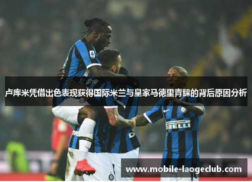卢库米凭借出色表现获得国际米兰与皇家马德里青睐的背后原因分析