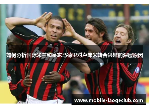 如何分析国际米兰和皇家马德里对卢库米转会兴趣的深层原因