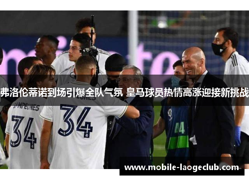 弗洛伦蒂诺到场引爆全队气氛 皇马球员热情高涨迎接新挑战