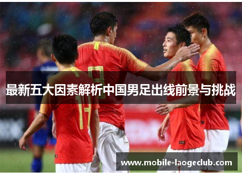 最新五大因素解析中国男足出线前景与挑战