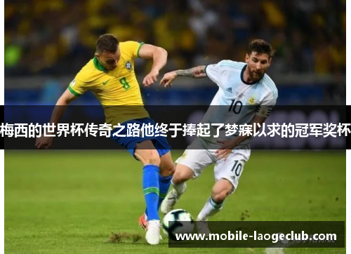 梅西的世界杯传奇之路他终于捧起了梦寐以求的冠军奖杯