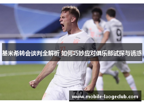 基米希转会谈判全解析 如何巧妙应对俱乐部试探与诱惑