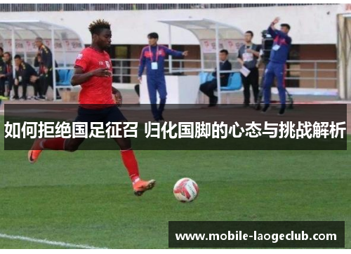 如何拒绝国足征召 归化国脚的心态与挑战解析