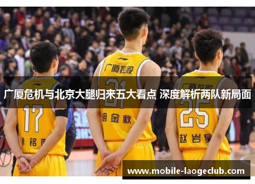 广厦危机与北京大腿归来五大看点 深度解析两队新局面