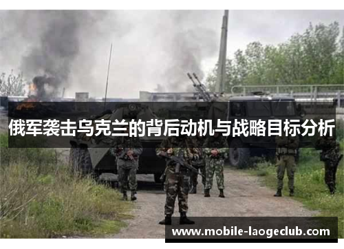 俄军袭击乌克兰的背后动机与战略目标分析