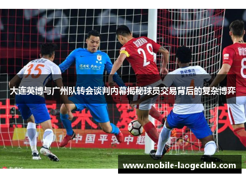 大连英博与广州队转会谈判内幕揭秘球员交易背后的复杂博弈