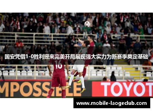 国安凭借1-0胜利迎来完美开局展现强大实力为新赛季奠定基础