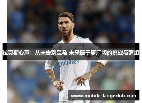 拉莫斯心声：从未告别皇马 未来属于更广阔的挑战与梦想