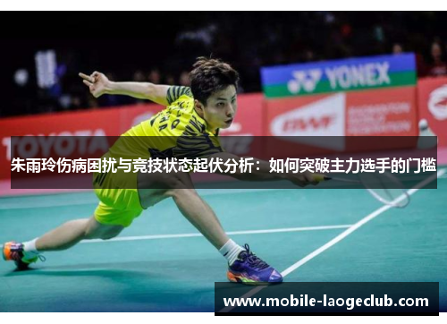 朱雨玲伤病困扰与竞技状态起伏分析：如何突破主力选手的门槛