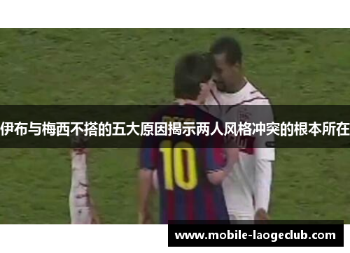 伊布与梅西不搭的五大原因揭示两人风格冲突的根本所在