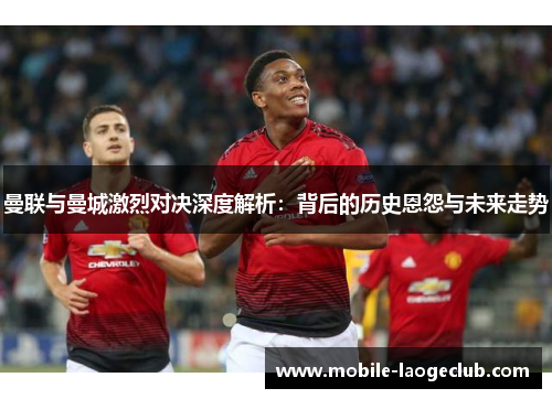 曼联与曼城激烈对决深度解析：背后的历史恩怨与未来走势