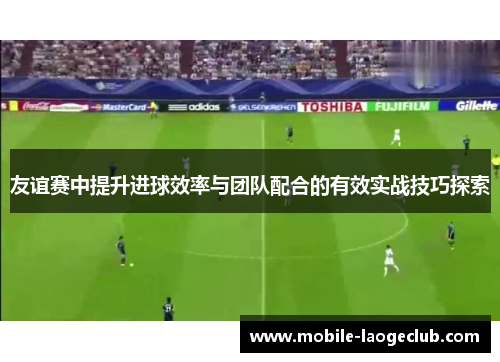 友谊赛中提升进球效率与团队配合的有效实战技巧探索