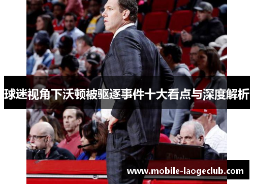 球迷视角下沃顿被驱逐事件十大看点与深度解析