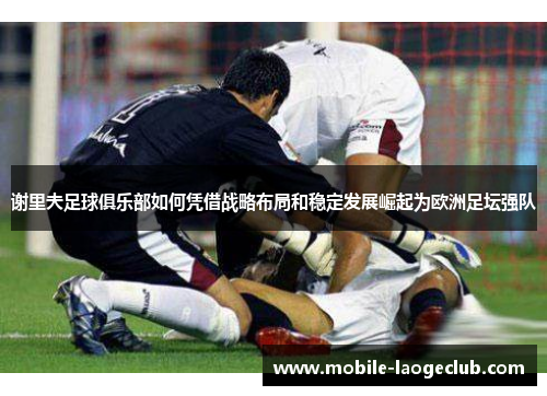 谢里夫足球俱乐部如何凭借战略布局和稳定发展崛起为欧洲足坛强队