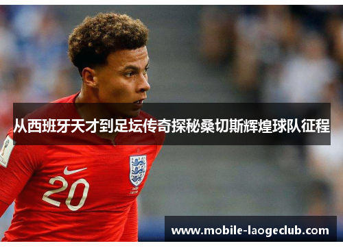 从西班牙天才到足坛传奇探秘桑切斯辉煌球队征程