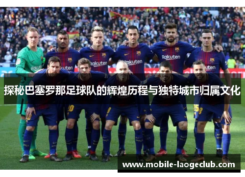 探秘巴塞罗那足球队的辉煌历程与独特城市归属文化