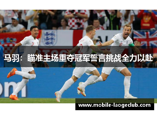 马羽：瞄准主场重夺冠军誓言挑战全力以赴