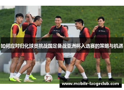 如何应对归化球员挑战国足备战亚洲杯入选赛的策略与机遇