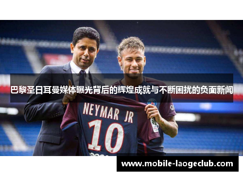 巴黎圣日耳曼媒体曝光背后的辉煌成就与不断困扰的负面新闻